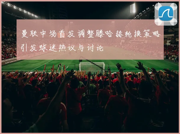 曼联中场首发调整滕哈赫轮换策略引发球迷热议与讨论