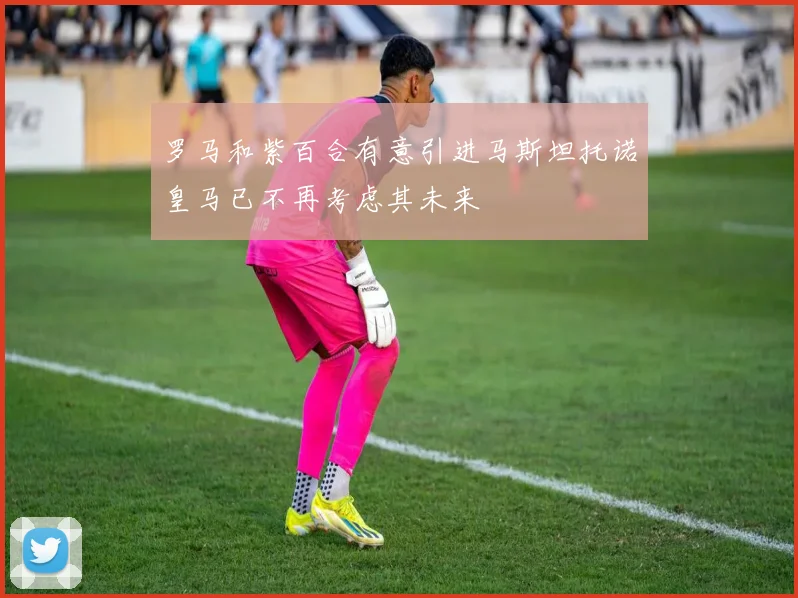 罗马和紫百合有意引进马斯坦托诺皇马已不再考虑其未来