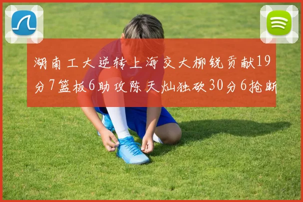 湖南工大逆转上海交大柳锐贡献19分7篮板6助攻陈天灿独砍30分6抢断助力胜利