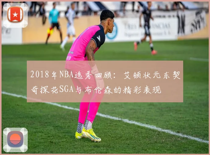 2018年NBA选秀回顾：艾顿状元东契奇探花SGA与布伦森的精彩表现