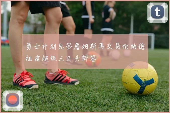 勇士计划先签詹姆斯再交易伦纳德组建超级三巨头阵容