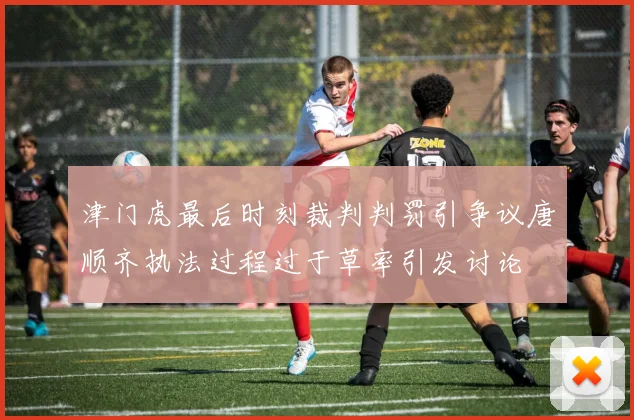 津门虎最后时刻裁判判罚引争议唐顺齐执法过程过于草率引发讨论