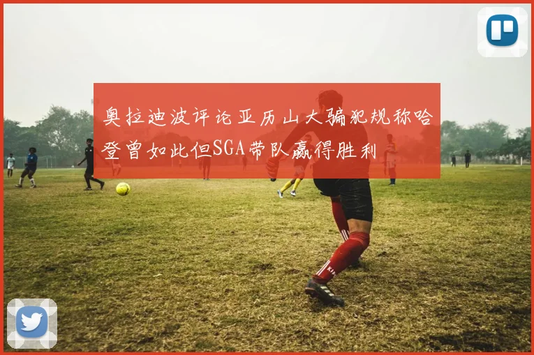 奥拉迪波评论亚历山大骗犯规称哈登曾如此但SGA带队赢得胜利