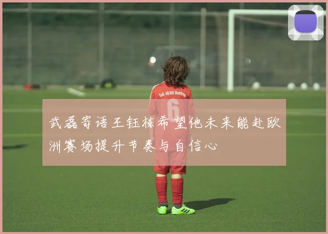 武磊寄语王钰栋希望他未来能赴欧洲赛场提升节奏与自信心