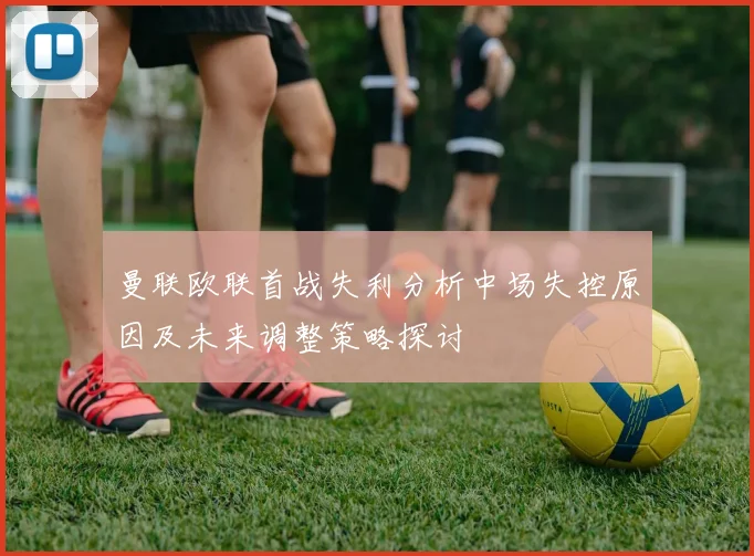 曼联欧联首战失利分析中场失控原因及未来调整策略探讨