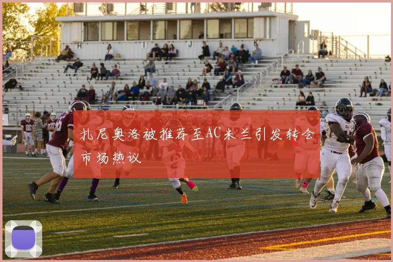 扎尼奥洛被推荐至AC米兰引发转会市场热议