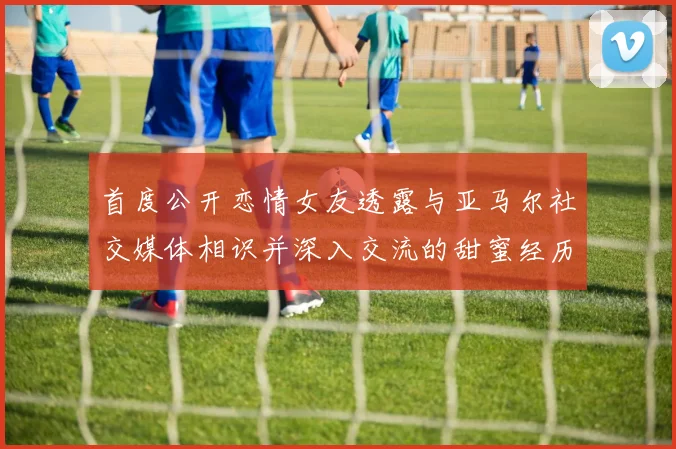 首度公开恋情女友透露与亚马尔社交媒体相识并深入交流的甜蜜经历
