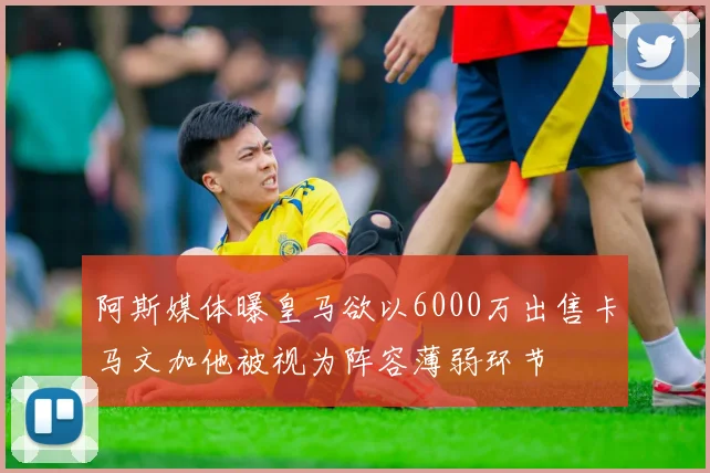 阿斯媒体曝皇马欲以6000万出售卡马文加他被视为阵容薄弱环节