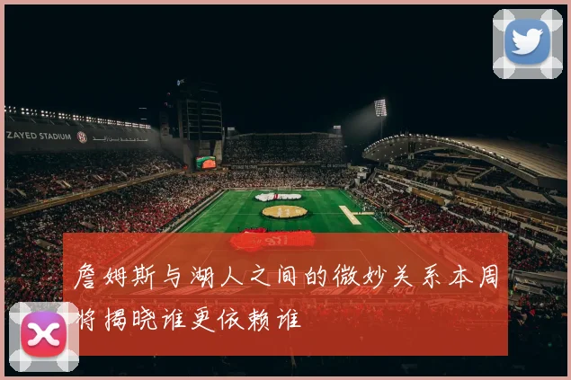 詹姆斯与湖人之间的微妙关系本周将揭晓谁更依赖谁