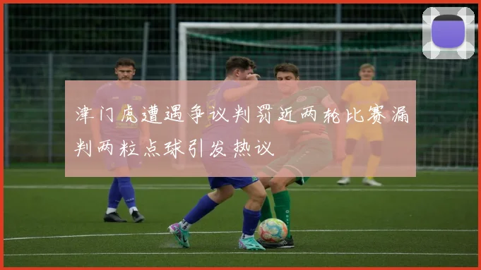 津门虎遭遇争议判罚近两轮比赛漏判两粒点球引发热议