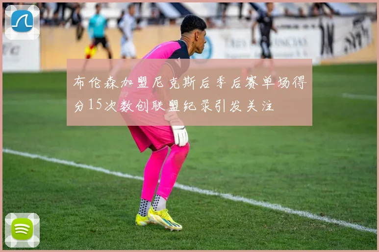 布伦森加盟尼克斯后季后赛单场得分15次数创联盟纪录引发关注