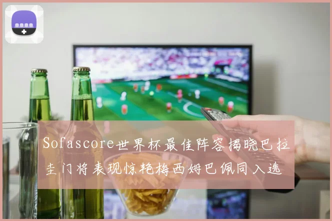 Sofascore世界杯最佳阵容揭晓巴拉圭门将表现惊艳梅西姆巴佩同入选