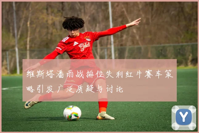 维斯塔潘雨战排位失利红牛赛车策略引发广泛质疑与讨论