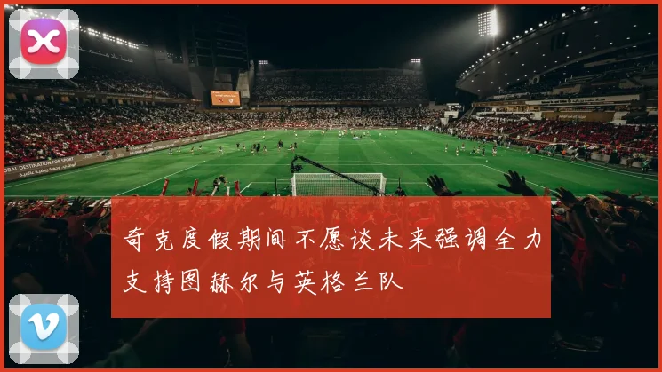 奇克度假期间不愿谈未来强调全力支持图赫尔与英格兰队