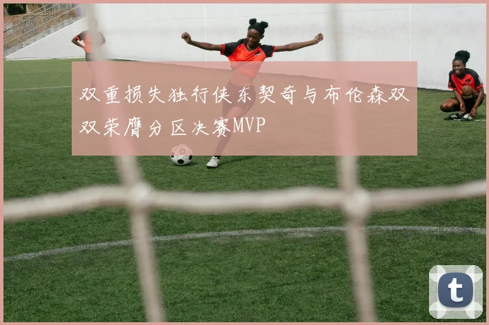 双重损失独行侠东契奇与布伦森双双荣膺分区决赛MVP