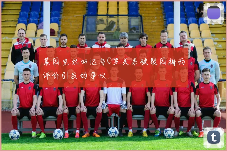 莱因克尔回忆与C罗关系破裂因梅西评价引发的争议