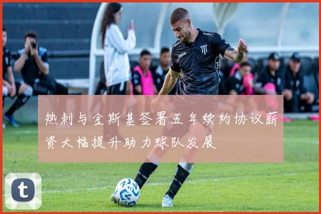 热刺与金斯基签署五年续约协议薪资大幅提升助力球队发展