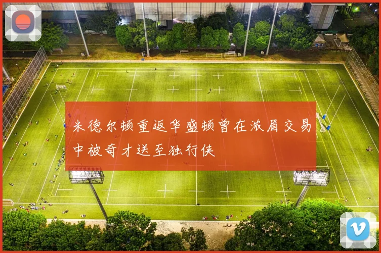 米德尔顿重返华盛顿曾在浓眉交易中被奇才送至独行侠