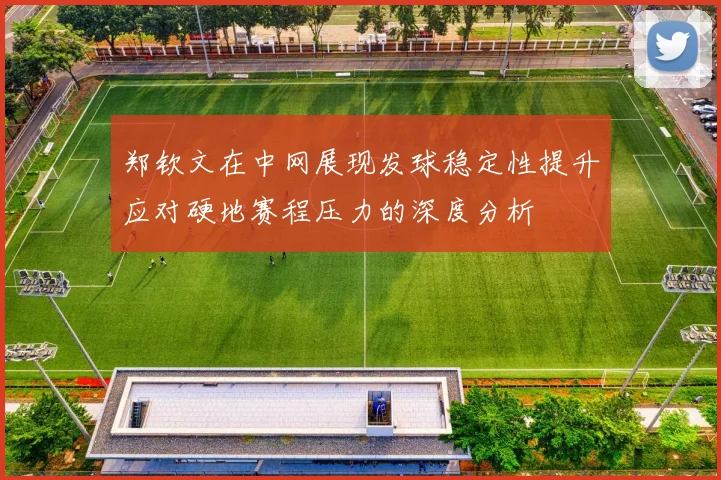 郑钦文在中网展现发球稳定性提升应对硬地赛程压力的深度分析