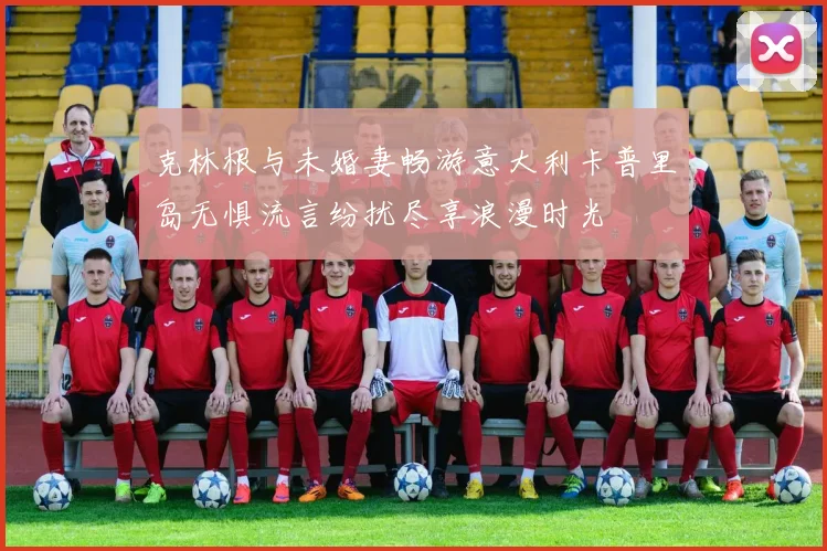 克林根与未婚妻畅游意大利卡普里岛无惧流言纷扰尽享浪漫时光